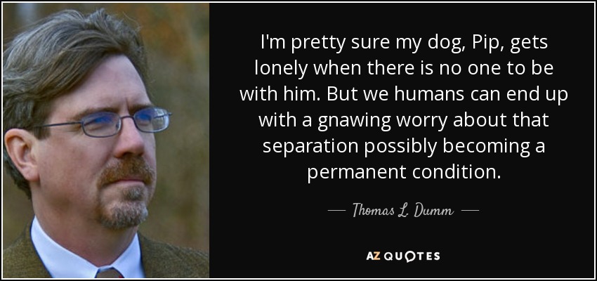 I'm pretty sure my dog, Pip, gets lonely when there is no one to be with him. But we humans can end up with a gnawing worry about that separation possibly becoming a permanent condition. - Thomas L. Dumm