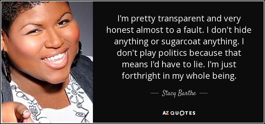 I'm pretty transparent and very honest almost to a fault. I don't hide anything or sugarcoat anything. I don't play politics because that means I'd have to lie. I'm just forthright in my whole being. - Stacy Barthe