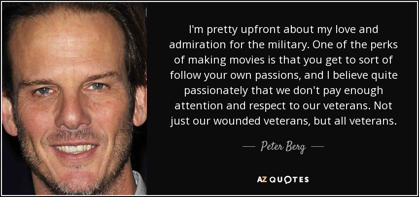 I'm pretty upfront about my love and admiration for the military. One of the perks of making movies is that you get to sort of follow your own passions, and I believe quite passionately that we don't pay enough attention and respect to our veterans. Not just our wounded veterans, but all veterans. - Peter Berg