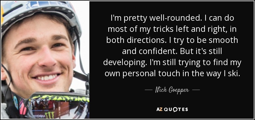 I'm pretty well-rounded. I can do most of my tricks left and right, in both directions. I try to be smooth and confident. But it's still developing. I'm still trying to find my own personal touch in the way I ski. - Nick Goepper