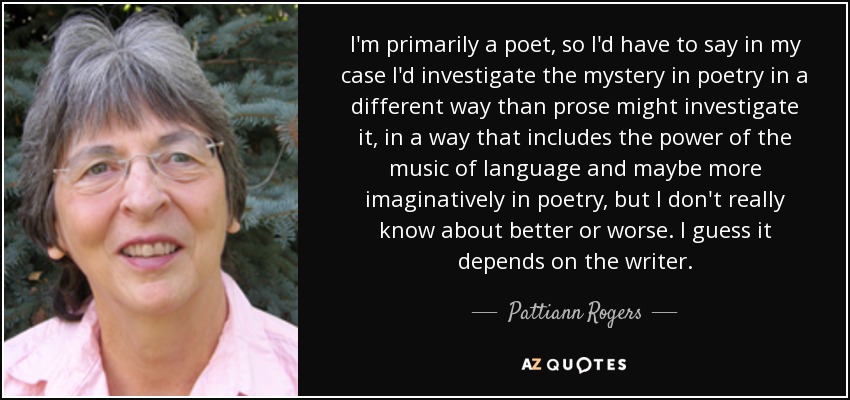 I'm primarily a poet, so I'd have to say in my case I'd investigate the mystery in poetry in a different way than prose might investigate it, in a way that includes the power of the music of language and maybe more imaginatively in poetry, but I don't really know about better or worse. I guess it depends on the writer. - Pattiann Rogers