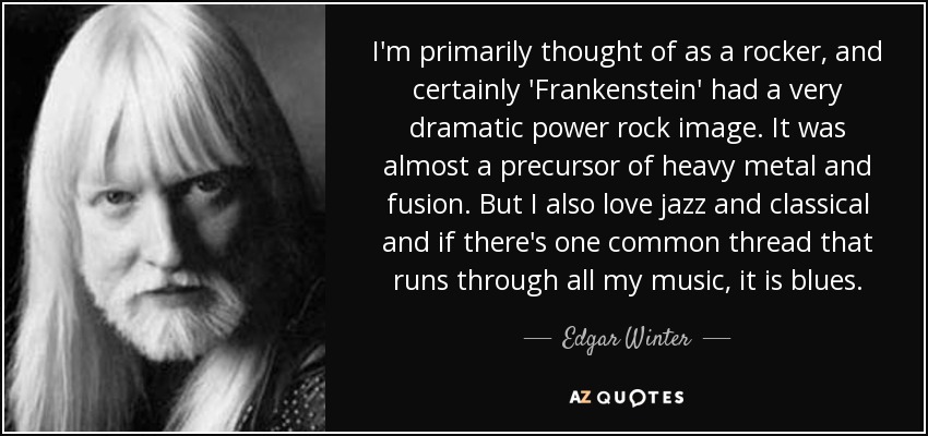 I'm primarily thought of as a rocker, and certainly 'Frankenstein' had a very dramatic power rock image. It was almost a precursor of heavy metal and fusion. But I also love jazz and classical and if there's one common thread that runs through all my music, it is blues. - Edgar Winter
