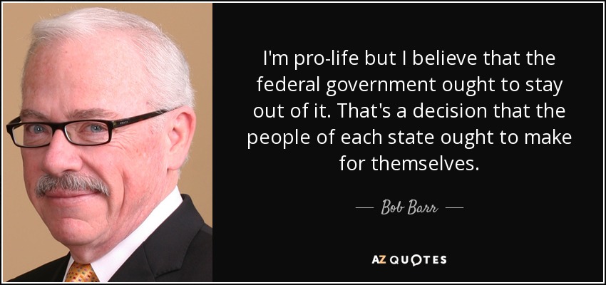 I'm pro-life but I believe that the federal government ought to stay out of it. That's a decision that the people of each state ought to make for themselves. - Bob Barr