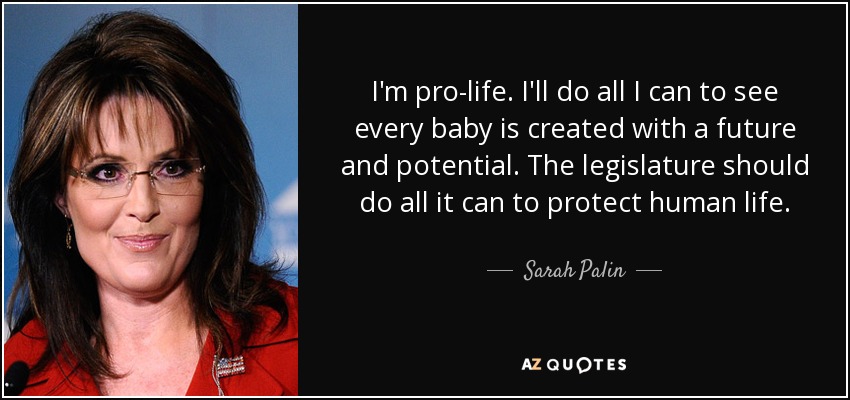 I'm pro-life. I'll do all I can to see every baby is created with a future and potential. The legislature should do all it can to protect human life. - Sarah Palin