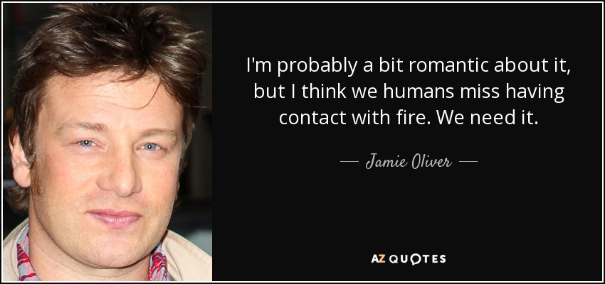 I'm probably a bit romantic about it, but I think we humans miss having contact with fire. We need it. - Jamie Oliver