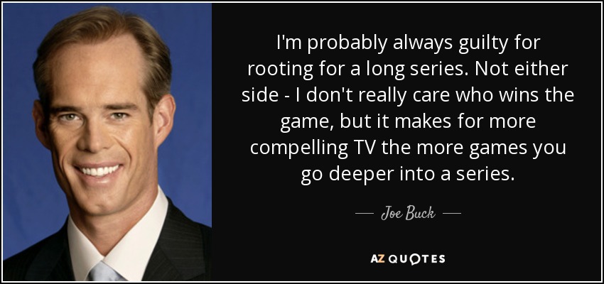 I'm probably always guilty for rooting for a long series. Not either side - I don't really care who wins the game, but it makes for more compelling TV the more games you go deeper into a series. - Joe Buck