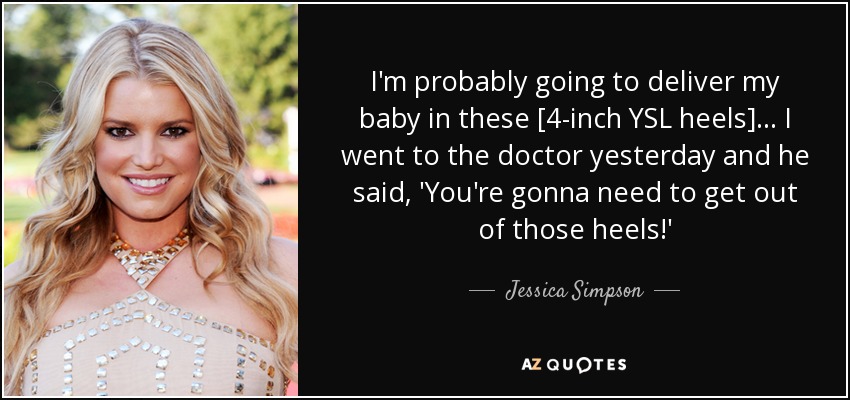 I'm probably going to deliver my baby in these [4-inch YSL heels] ... I went to the doctor yesterday and he said, 'You're gonna need to get out of those heels!' - Jessica Simpson