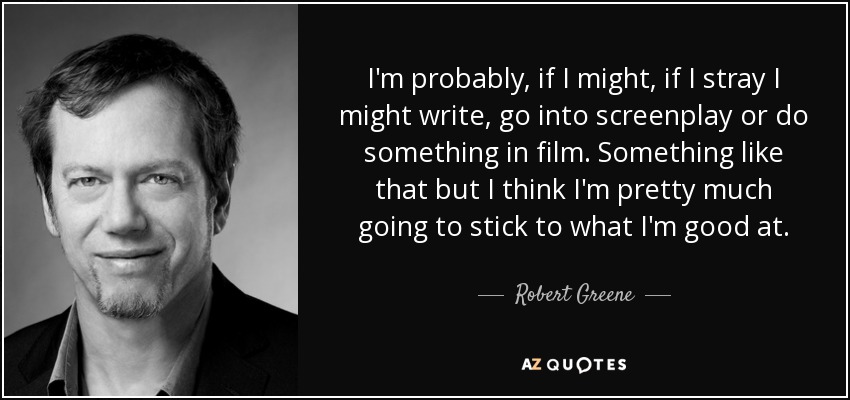 I'm probably, if I might, if I stray I might write, go into screenplay or do something in film. Something like that but I think I'm pretty much going to stick to what I'm good at. - Robert Greene