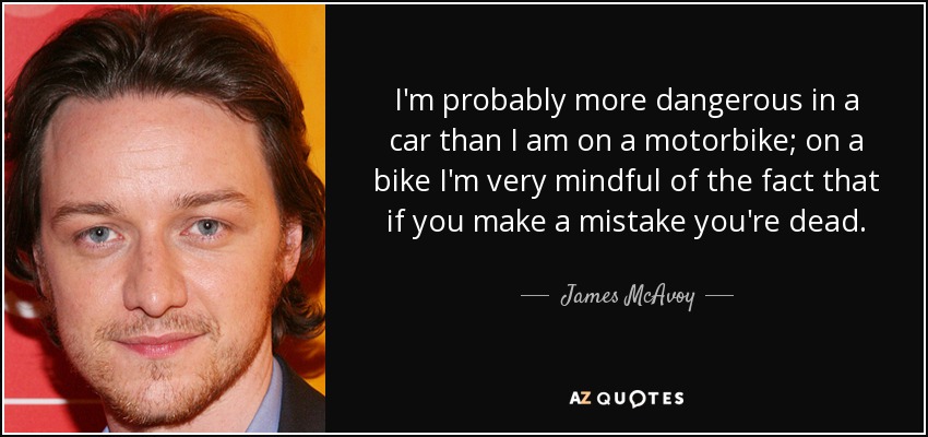 I'm probably more dangerous in a car than I am on a motorbike; on a bike I'm very mindful of the fact that if you make a mistake you're dead. - James McAvoy