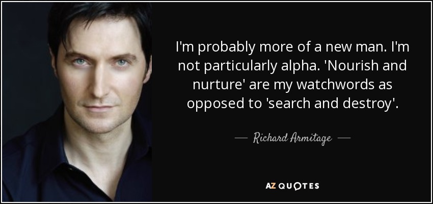 I'm probably more of a new man. I'm not particularly alpha. 'Nourish and nurture' are my watchwords as opposed to 'search and destroy'. - Richard Armitage