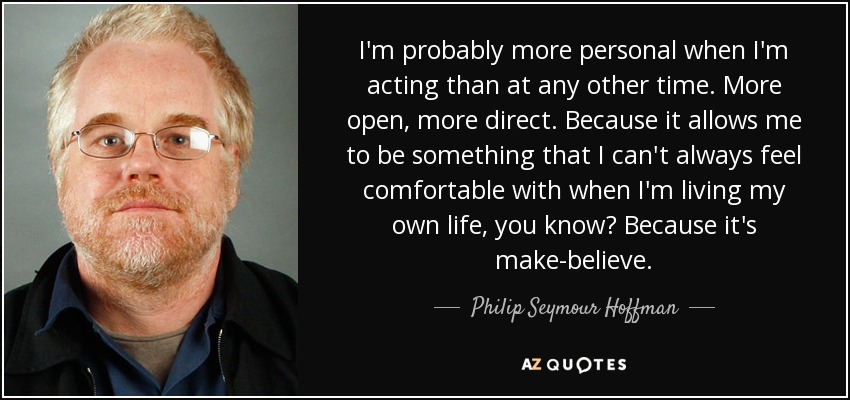 I'm probably more personal when I'm acting than at any other time. More open, more direct. Because it allows me to be something that I can't always feel comfortable with when I'm living my own life, you know? Because it's make-believe. - Philip Seymour Hoffman