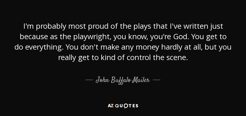 I'm probably most proud of the plays that I've written just because as the playwright, you know, you're God. You get to do everything. You don't make any money hardly at all, but you really get to kind of control the scene. - John Buffalo Mailer