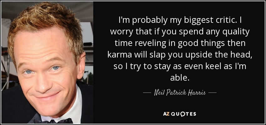 I'm probably my biggest critic. I worry that if you spend any quality time reveling in good things then karma will slap you upside the head, so I try to stay as even keel as I'm able. - Neil Patrick Harris