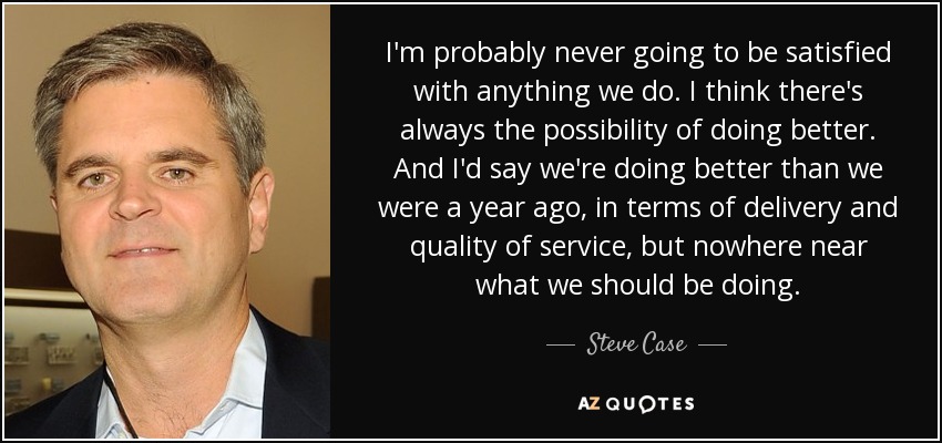 I'm probably never going to be satisfied with anything we do. I think there's always the possibility of doing better. And I'd say we're doing better than we were a year ago, in terms of delivery and quality of service, but nowhere near what we should be doing . - Steve Case
