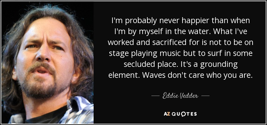 I'm probably never happier than when I'm by myself in the water. What I've worked and sacrificed for is not to be on stage playing music but to surf in some secluded place. It's a grounding element. Waves don't care who you are. - Eddie Vedder