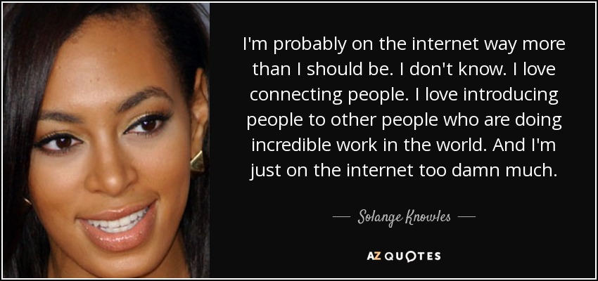 I'm probably on the internet way more than I should be. I don't know. I love connecting people. I love introducing people to other people who are doing incredible work in the world. And I'm just on the internet too damn much. - Solange Knowles