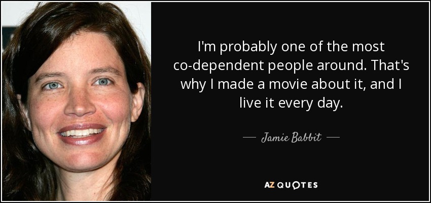 I'm probably one of the most co-dependent people around. That's why I made a movie about it, and I live it every day. - Jamie Babbit