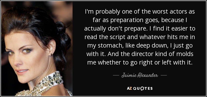 I'm probably one of the worst actors as far as preparation goes, because I actually don't prepare. I find it easier to read the script and whatever hits me in my stomach, like deep down, I just go with it. And the director kind of molds me whether to go right or left with it. - Jaimie Alexander