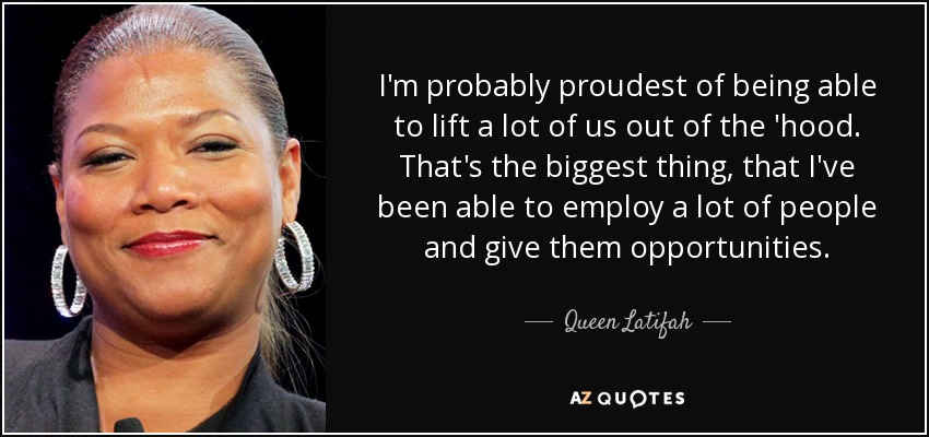 I'm probably proudest of being able to lift a lot of us out of the 'hood. That's the biggest thing, that I've been able to employ a lot of people and give them opportunities. - Queen Latifah