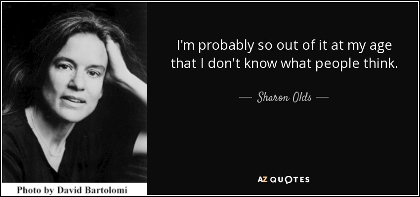 I'm probably so out of it at my age that I don't know what people think. - Sharon Olds
