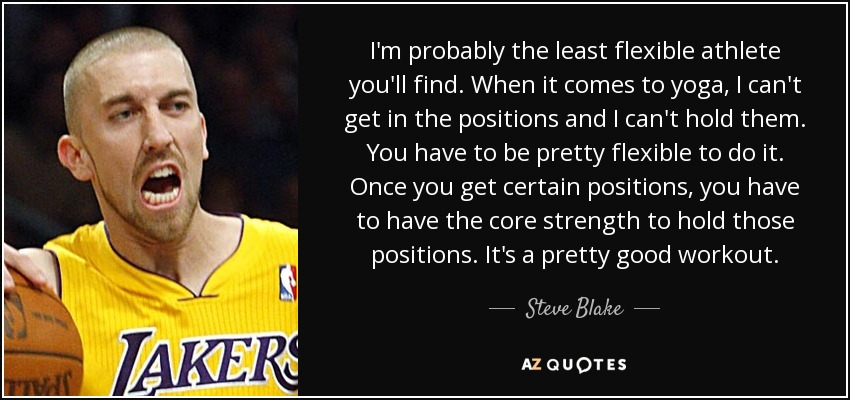 I'm probably the least flexible athlete you'll find. When it comes to yoga, I can't get in the positions and I can't hold them. You have to be pretty flexible to do it. Once you get certain positions, you have to have the core strength to hold those positions. It's a pretty good workout. - Steve Blake