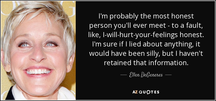 I'm probably the most honest person you'll ever meet - to a fault, like, I-will-hurt-your-feelings honest. I'm sure if I lied about anything, it would have been silly, but I haven't retained that information. - Ellen DeGeneres