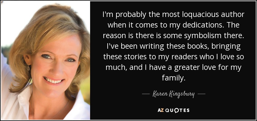 I'm probably the most loquacious author when it comes to my dedications. The reason is there is some symbolism there. I've been writing these books, bringing these stories to my readers who I love so much, and I have a greater love for my family. - Karen Kingsbury
