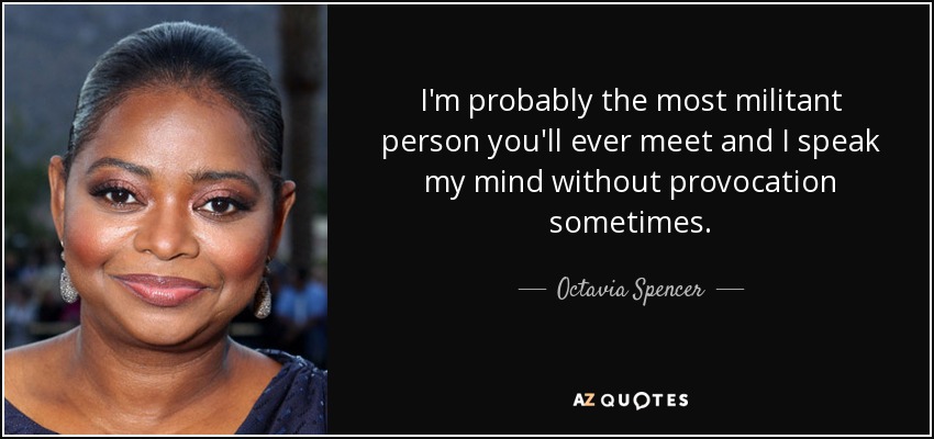 I'm probably the most militant person you'll ever meet and I speak my mind without provocation sometimes. - Octavia Spencer