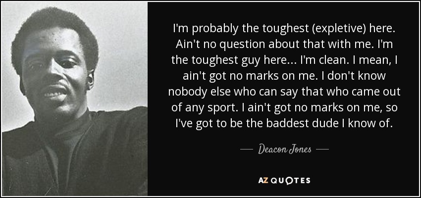 I'm probably the toughest (expletive) here. Ain't no question about that with me. I'm the toughest guy here... I'm clean. I mean, I ain't got no marks on me. I don't know nobody else who can say that who came out of any sport. I ain't got no marks on me, so I've got to be the baddest dude I know of. - Deacon Jones