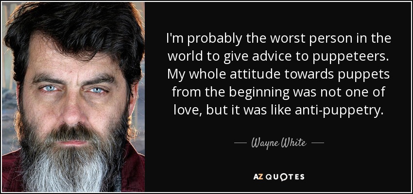 I'm probably the worst person in the world to give advice to puppeteers. My whole attitude towards puppets from the beginning was not one of love, but it was like anti-puppetry. - Wayne White