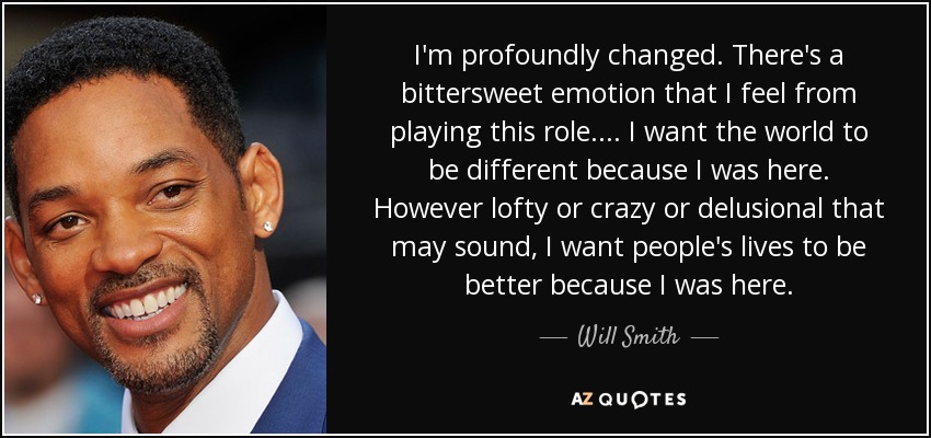 I'm profoundly changed. There's a bittersweet emotion that I feel from playing this role. . . . I want the world to be different because I was here. However lofty or crazy or delusional that may sound, I want people's lives to be better because I was here. - Will Smith
