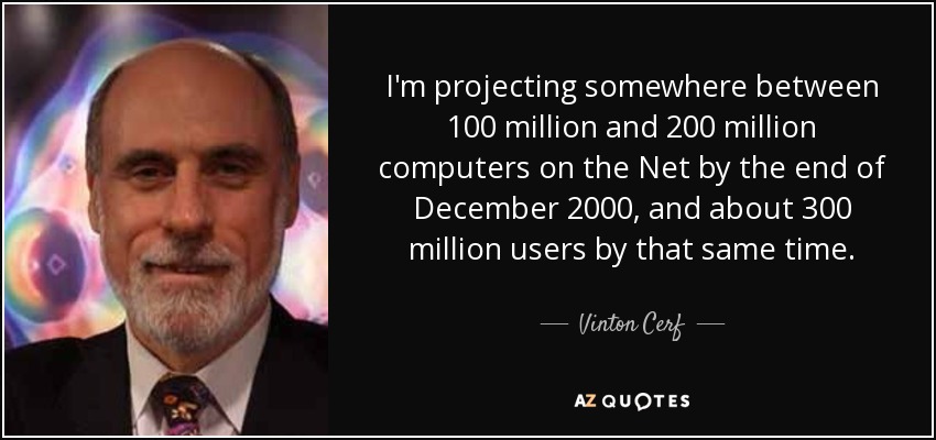 I'm projecting somewhere between 100 million and 200 million computers on the Net by the end of December 2000, and about 300 million users by that same time. - Vinton Cerf