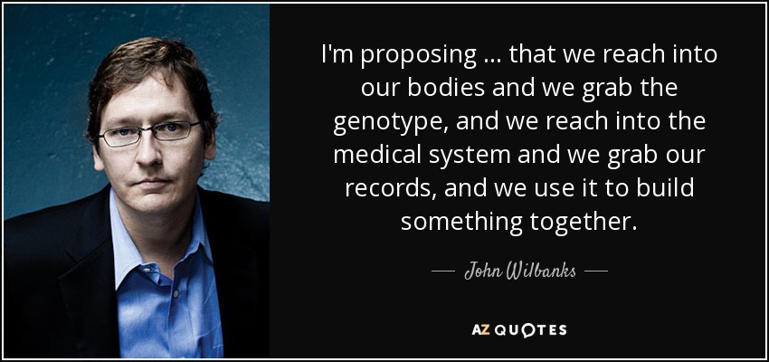I'm proposing … that we reach into our bodies and we grab the genotype, and we reach into the medical system and we grab our records, and we use it to build something together. - John Wilbanks