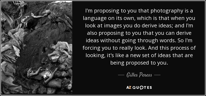 I'm proposing to you that photography is a language on its own, which is that when you look at images you do derive ideas; and I'm also proposing to you that you can derive ideas without going through words. So I'm forcing you to really look. And this process of looking, it's like a new set of ideas that are being proposed to you. - Gilles Peress