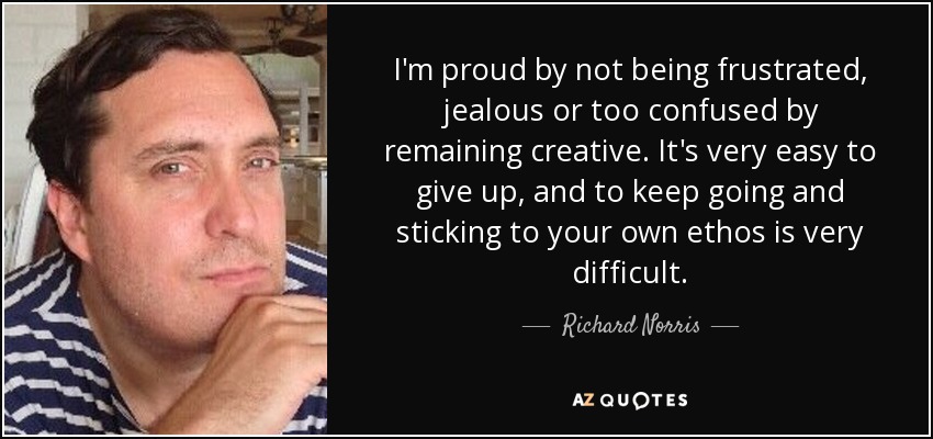 I'm proud by not being frustrated, jealous or too confused by remaining creative. It's very easy to give up, and to keep going and sticking to your own ethos is very difficult. - Richard Norris
