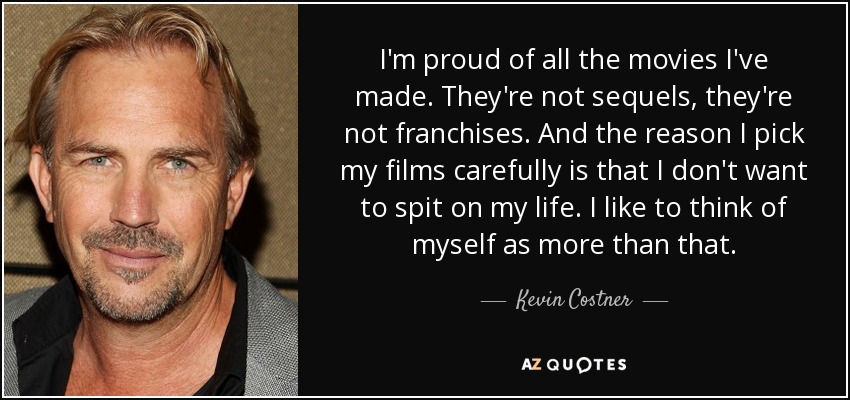 I'm proud of all the movies I've made. They're not sequels, they're not franchises. And the reason I pick my films carefully is that I don't want to spit on my life. I like to think of myself as more than that. - Kevin Costner