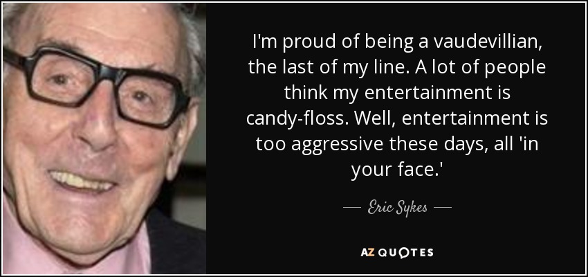 I'm proud of being a vaudevillian, the last of my line. A lot of people think my entertainment is candy-floss. Well, entertainment is too aggressive these days, all 'in your face.' - Eric Sykes