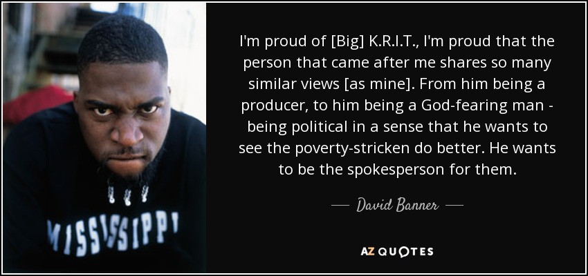 I'm proud of [Big] K.R.I.T., I'm proud that the person that came after me shares so many similar views [as mine]. From him being a producer, to him being a God-fearing man - being political in a sense that he wants to see the poverty-stricken do better. He wants to be the spokesperson for them. - David Banner