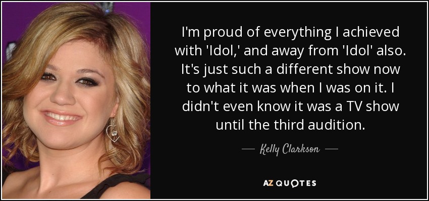 I'm proud of everything I achieved with 'Idol,' and away from 'Idol' also. It's just such a different show now to what it was when I was on it. I didn't even know it was a TV show until the third audition. - Kelly Clarkson