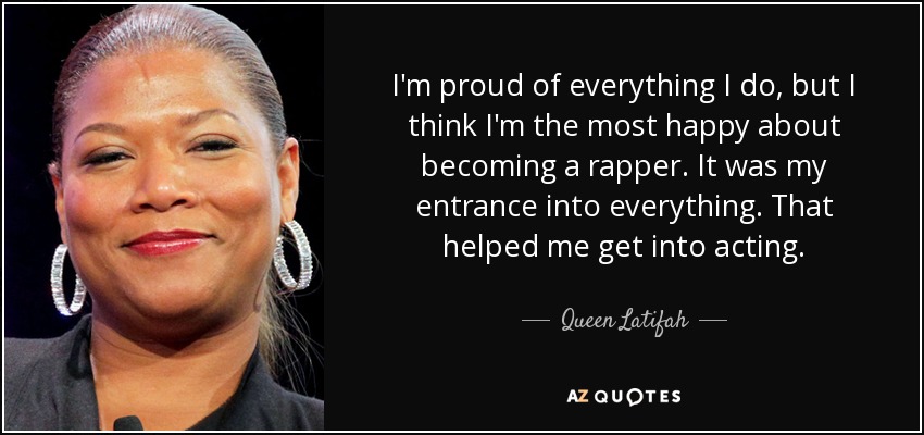 I'm proud of everything I do, but I think I'm the most happy about becoming a rapper. It was my entrance into everything. That helped me get into acting. - Queen Latifah