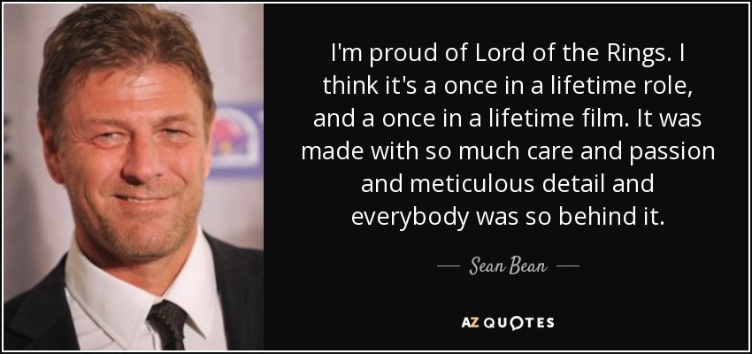 I'm proud of Lord of the Rings. I think it's a once in a lifetime role, and a once in a lifetime film. It was made with so much care and passion and meticulous detail and everybody was so behind it. - Sean Bean