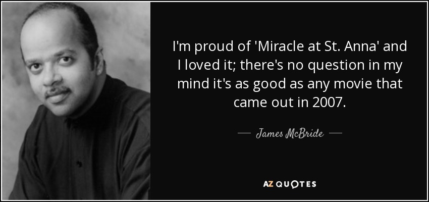I'm proud of 'Miracle at St. Anna' and I loved it; there's no question in my mind it's as good as any movie that came out in 2007. - James McBride