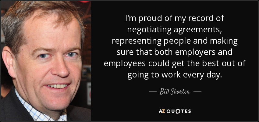 I'm proud of my record of negotiating agreements, representing people and making sure that both employers and employees could get the best out of going to work every day. - Bill Shorten