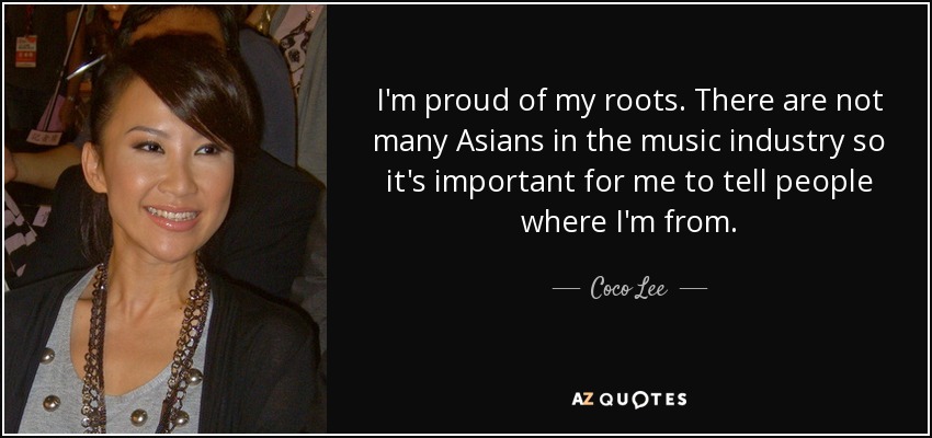 I'm proud of my roots. There are not many Asians in the music industry so it's important for me to tell people where I'm from. - Coco Lee