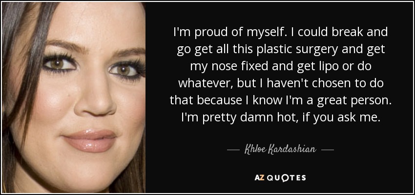 I'm proud of myself. I could break and go get all this plastic surgery and get my nose fixed and get lipo or do whatever, but I haven't chosen to do that because I know I'm a great person. I'm pretty damn hot, if you ask me. - Khloe Kardashian