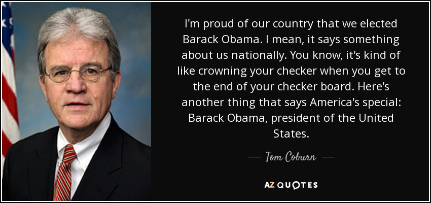 I'm proud of our country that we elected Barack Obama. I mean, it says something about us nationally. You know, it's kind of like crowning your checker when you get to the end of your checker board. Here's another thing that says America's special: Barack Obama, president of the United States. - Tom Coburn