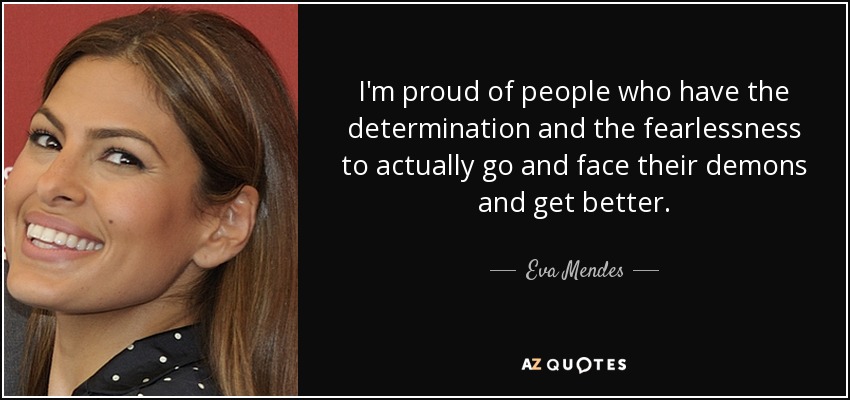 I'm proud of people who have the determination and the fearlessness to actually go and face their demons and get better. - Eva Mendes