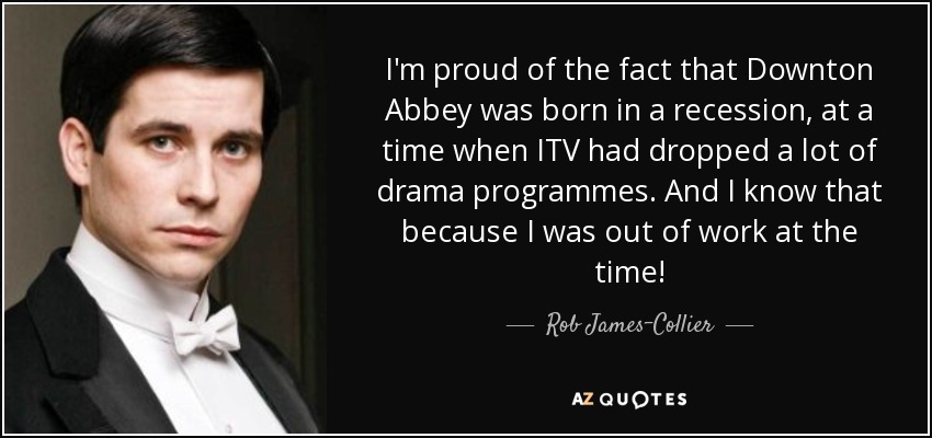 I'm proud of the fact that Downton Abbey was born in a recession, at a time when ITV had dropped a lot of drama programmes. And I know that because I was out of work at the time! - Rob James-Collier