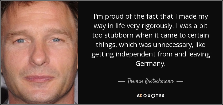 I'm proud of the fact that I made my way in life very rigorously. I was a bit too stubborn when it came to certain things, which was unnecessary, like getting independent from and leaving Germany. - Thomas Kretschmann
