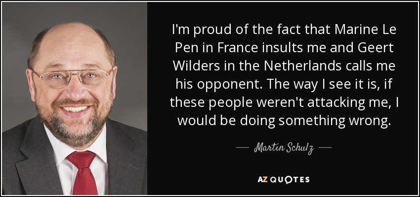 I'm proud of the fact that Marine Le Pen in France insults me and Geert Wilders in the Netherlands calls me his opponent. The way I see it is, if these people weren't attacking me, I would be doing something wrong. - Martin Schulz